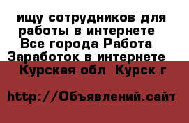 ищу сотрудников для работы в интернете - Все города Работа » Заработок в интернете   . Курская обл.,Курск г.